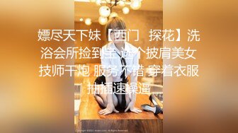 嫖尽天下妹【西门❤探花】洗浴会所捡到宝 选个披肩美女技师干炮 服务不错 穿着衣服抽插速操逼