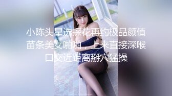 小陈头星选探花再约极品颜值苗条美女啪啪，上来直接深喉口交近距离掰穴猛操