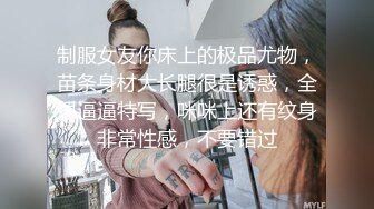 制服女友你床上的极品尤物，苗条身材大长腿很是诱惑，全裸逼逼特写，咪咪上还有纹身非常性感，不要错过