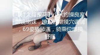 【持久哥探花】小伙约操良家眼镜嫩妹，撩起白裙摸穴调情，69姿势舔逼，骑乘位爆操舒服