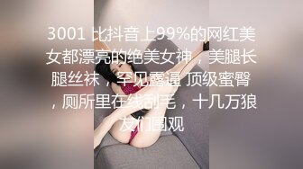 3001 比抖音上99%的网红美女都漂亮的绝美女神，美腿长腿丝袜，罕见露逼 顶级蜜臀，厕所里在线刮毛，十几万狼友们围观