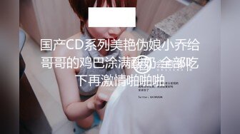 国产CD系列美艳伪娘小乔给哥哥的鸡巴涂满酸奶 全部吃下再激情啪啪啪