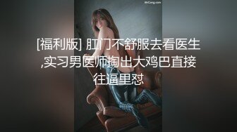 [福利版] 肛门不舒服去看医生,实习男医师掏出大鸡巴直接往逼里怼