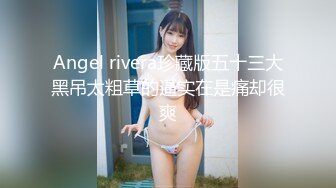 Angel rivera珍藏版五十三大黑吊太粗草的逼实在是痛却很爽