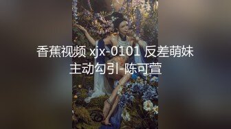 香蕉视频 xjx-0101 反差萌妹主动勾引-陈可萱