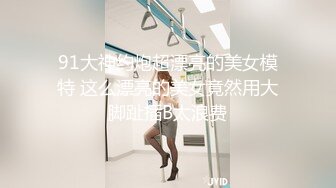 91大神约炮超漂亮的美女模特 这么漂亮的美女竟然用大脚趾插B太浪费