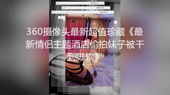 360摄像头最新超值珍藏《最新情侣主题酒店偷拍妹子被干到脚软》