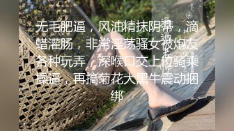 无毛肥逼，风油精抹阴蒂，滴蜡灌肠，非常淫荡骚女被炮友各种玩弄，深喉口交上位骑乘操逼，再搞菊花大黑牛震动捆绑