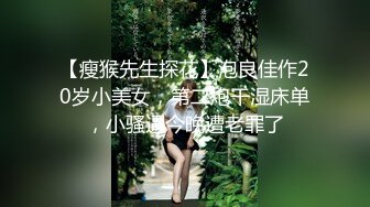 【瘦猴先生探花】泡良佳作20岁小美女，第二炮干湿床单，小骚逼今晚遭老罪了