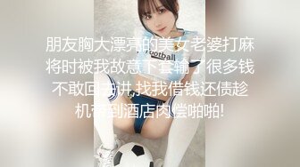 朋友胸大漂亮的美女老婆打麻将时被我故意下套输了很多钱不敢回去讲,找我借钱还债趁机带到酒店肉偿啪啪!