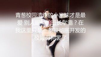 青葱校园清纯的小学妹才是最爱 别人眼中的班长学霸？在我这里只是一条被彻底开发的校服母狗罢了