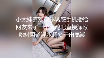 小太妹喜欢裸体诱惑手机播给网友来了一个大鸡吧直接深喉粉嫩阴道淫水超多干出高潮