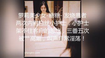 萝莉美少女-糖糖- 发烧患者两次内射白丝小护士，小护士架不住客户的忽悠，三番五次被艹高潮，叫声非常淫荡！