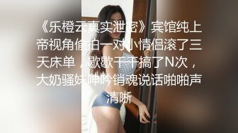 《乐橙云真实泄密》宾馆纯上帝视角偸拍一对小情侣滚了三天床单，歇歇干干搞了N次，大奶骚妹呻吟销魂说话啪啪声清晰