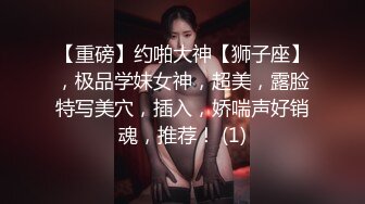 【重磅】约啪大神【狮子座】，极品学妹女神，超美，露脸特写美穴，插入，娇喘声好销魂，推荐！ (1)