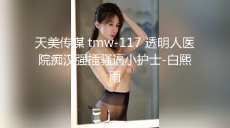 天美传媒 tmw-117 透明人医院痴汉强插骚逼小护士-白熙雨