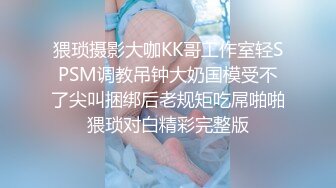 猥琐摄影大咖KK哥工作室轻SPSM调教吊钟大奶国模受不了尖叫捆绑后老规矩吃屌啪啪猥琐对白精彩完整版