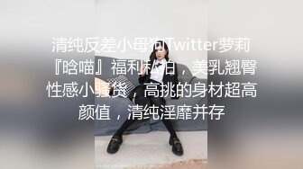 清纯反差小母狗Twitter萝莉『晗喵』福利私拍，美乳翘臀性感小骚货，高挑的身材超高颜值，清纯淫靡并存