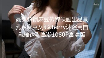 最新解锁麻豆传媒映画出品豪乳系麻豆女郎cherry沐浴用自慰棒达到高潮1080P高清版