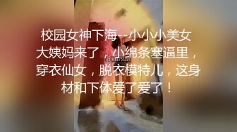 校园女神下海--小小小美女 大姨妈来了，小绵条塞逼里，穿衣仙女，脱衣模特儿，这身材和下体爱了爱了！