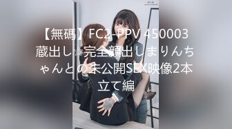 【無碼】FC2-PPV 450003 蔵出し☆完全顔出しまりんちゃんとの未公開SEX映像2本立て編