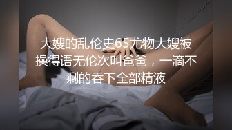 大嫂的乱伦史65尤物大嫂被操得语无伦次叫爸爸，一滴不剩的吞下全部精液