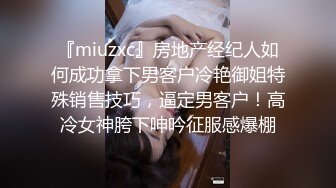 『miuzxc』房地产经纪人如何成功拿下男客户冷艳御姐特殊销售技巧，逼定男客户！高冷女神胯下呻吟征服感爆棚