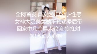 全网首发,真实迷奸系列-性感女神大奶美女被下药迷晕后带回家中几个男人轮流啪啪,射颜!激动人心啊！