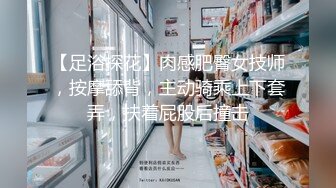 【足浴探花】肉感肥臀女技师，按摩舔背，主动骑乘上下套弄，扶着屁股后撞击