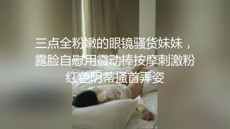 三点全粉嫩的眼镜骚货妹妹，露脸自慰用震动棒按摩刺激粉红色阴蒂搔首弄姿