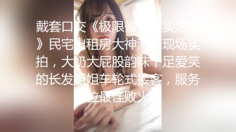 戴套口交《极限偸拍真实泄密》民宅出租房大神洞中现场实拍，大奶大屁股韵味十足爱笑的长发姐姐车轮式接客，服务到位最佳败火型