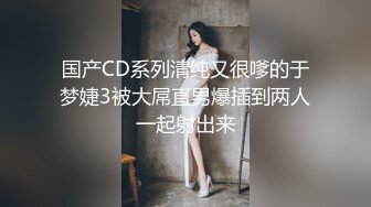 国产CD系列清纯又很嗲的于梦婕3被大屌直男爆插到两人一起射出来