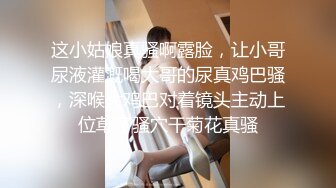 这小姑娘真骚啊露脸，让小哥尿液灌溉喝大哥的尿真鸡巴骚，深喉大鸡巴对着镜头主动上位草了骚穴干菊花真骚