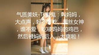 气质美妖-Ts鬼鬼：叫妈妈，大点声，好不好吃。黑丝女神，谁不爱，吃硬妈妈的鸡巴，然后被妈妈后入，太爽啦！