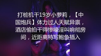 打桩机干19岁小萝莉，【中国炮兵】体力过人天赋异禀，酒店偷拍干得惨嚎淫叫响彻房间，近距离特写鲍鱼插入