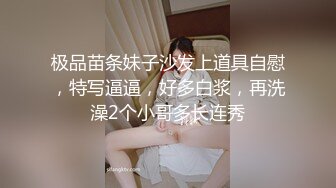 极品苗条妹子沙发上道具自慰，特写逼逼，好多白浆，再洗澡2个小哥多长连秀