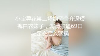 小宝寻花第二场约了个齐逼短裤白衣妹子，调情扣逼69口交足交后入猛操