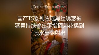 国产TS系列牧瑶黑丝诱惑被猛男持续输出手指捅菊花操到喷水高潮射出