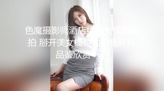 色魔摄影师酒店约美女模特私拍 掰开美女模特的鲍鱼好好品鉴欣赏一下