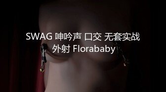 SWAG 呻吟声 口交 无套实战 外射 Florababy