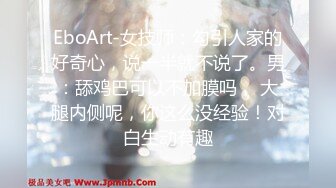 EboArt-女技师：勾引人家的好奇心，说一半就不说了。男：舔鸡巴可以不加膜吗， 大腿内侧呢，你这么没经验！对白生动有趣