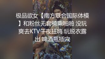 极品欲女【南方联合国际体模】和粉丝无套骑乘啪啪 没玩爽去KTV午夜狂嗨 玩脱衣露出 啤酒瓶插穴