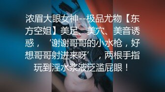 浓眉大眼女神--极品尤物【东方空姐】美足、美穴、美音诱惑，‘谢谢哥哥的小水枪，好想哥哥射进来呀’，两根手指玩到淫水浆液泛滥屁眼！