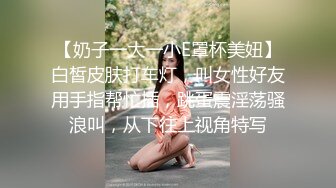 【奶子一大一小E罩杯美妞】白皙皮肤打车灯，叫女性好友用手指帮忙插，跳蛋震淫荡骚浪叫，从下往上视角特写