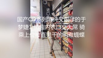 国产CD系列清纯又很嗲的于梦婕1 情趣内衣口交大屌 骑乘上位被直男干的叫雅蠛蝶