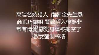 高端名妓猎人  南韩金先生爆肏乖巧御姐 紧致后入慢摇非常有情调 感觉身体被掏空了 欲女强制榨精