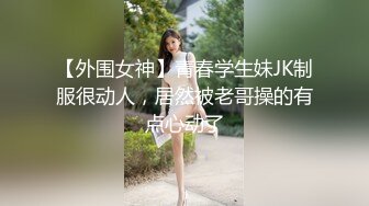 【外围女神】青春学生妹JK制服很动人，居然被老哥操的有点心动了