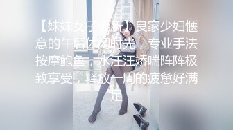 【妹妹女子会所】良家少妇惬意的午后休闲时光，专业手法按摩鲍鱼，水汪汪娇喘阵阵极致享受，释放一周的疲惫好满足