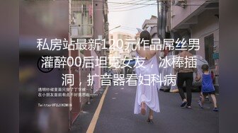 私房站最新120元作品屌丝男灌醉00后坦克女友，冰棒插洞，扩音器看妇科病