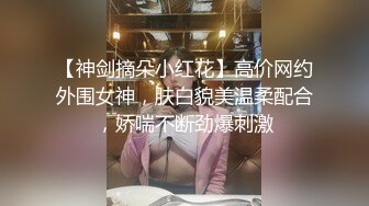 【神剑摘朵小红花】高价网约外围女神，肤白貌美温柔配合，娇喘不断劲爆刺激